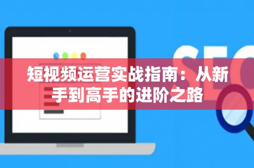 短视频运营实战指南：从新手到高手的进阶之路