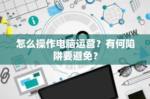 怎么操作电脑运营？有何陷阱要避免？